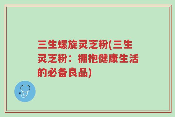 三生螺旋灵芝粉(三生灵芝粉:拥抱健康生活的必备良品)-第1张图片-超越 三生螺旋灵芝粉(三生灵芝粉:拥抱健康生活的必备良品)-第1张图片-超越