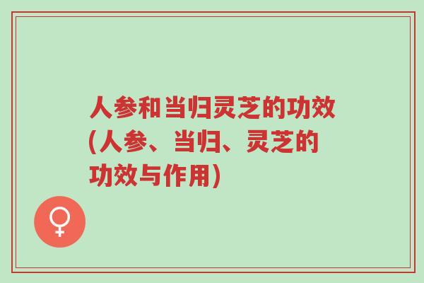 人参和当归灵芝的功效(人参、当归、灵芝的功效与作用)-第1张图片-超越 人参和当归灵芝的功效(人参、当归、灵芝的功效与作用)-第1张图片-超越