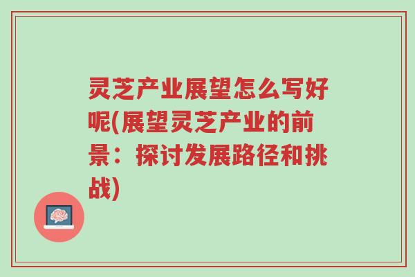 灵芝产业展望怎么写好呢(展望灵芝产业的前景:探讨发展路径和挑战)-第1张图片-超越 灵芝产业展望怎么写好呢(展望灵芝产业的前景:探讨发展路径和挑战)-第1张图片-超越