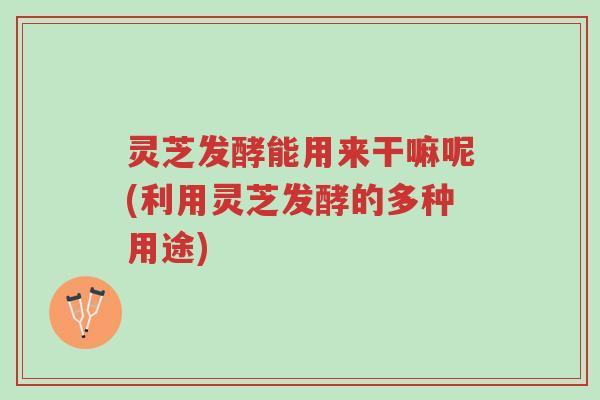 灵芝发酵能用来干嘛呢(利用灵芝发酵的多种用途)-第1张图片-超越 灵芝发酵能用来干嘛呢(利用灵芝发酵的多种用途)-第1张图片-超越
