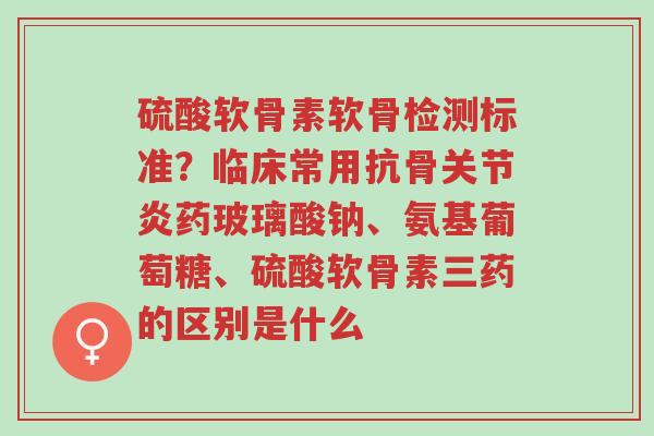 硫酸软骨素软骨检测标准？临床常用抗骨关节炎药玻璃酸钠、氨基葡萄糖、硫酸软骨素三药的区别是什么-第1张图片-超越