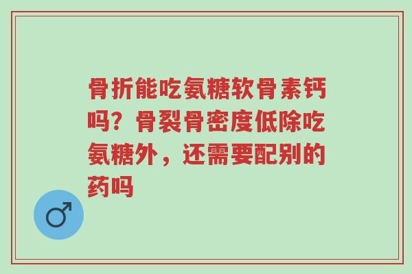 骨折能吃氨糖软骨素钙吗?骨裂骨密度低除吃氨糖外,还需要配别的药吗-第1张图片-超越 骨折能吃氨糖软骨素钙吗?骨裂骨密度低除吃氨糖外,还需要配别的药吗-第1张图片-超越