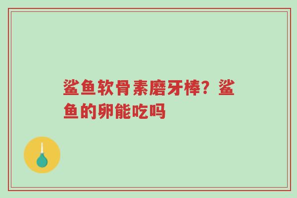 鲨鱼软骨素磨牙棒？鲨鱼的卵能吃吗-第1张图片-超越