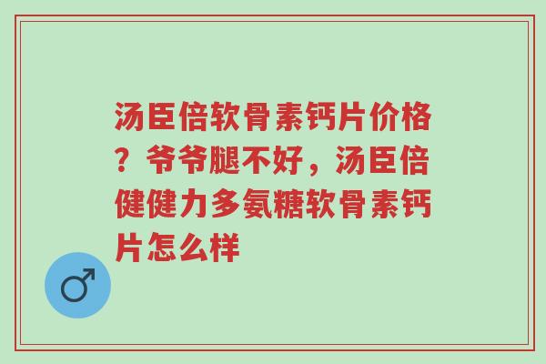 汤臣倍软骨素钙片价格？爷爷腿不好，汤臣倍健健力多氨糖软骨素钙片怎么样-第1张图片-超越