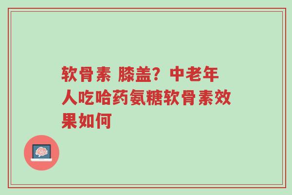 软骨素 膝盖?中老年人吃哈药氨糖软骨素效果如何-第1张图片-超越 软骨素 膝盖?中老年人吃哈药氨糖软骨素效果如何-第1张图片-超越