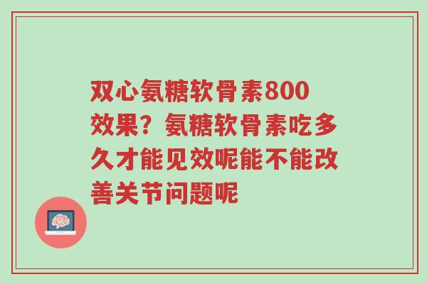 双心氨糖软骨素800效果?氨糖软骨素吃多久才能见效呢能不能改善关节问题呢-第1张图片-超越 双心氨糖软骨素800效果?氨糖软骨素吃多久才能见效呢能不能改善关节问题呢-第1张图片-超越