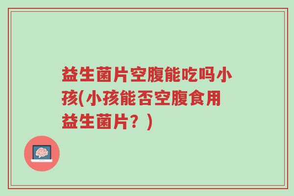 益生菌片空腹能吃吗小孩(小孩能否空腹食用益生菌片?)-第1张图片-超越 益生菌片空腹能吃吗小孩(小孩能否空腹食用益生菌片?)-第1张图片-超越