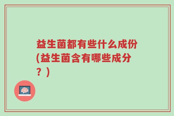 益生菌都有些什么成份(益生菌含有哪些成分?)-第1张图片-超越 益生菌都有些什么成份(益生菌含有哪些成分?)-第1张图片-超越