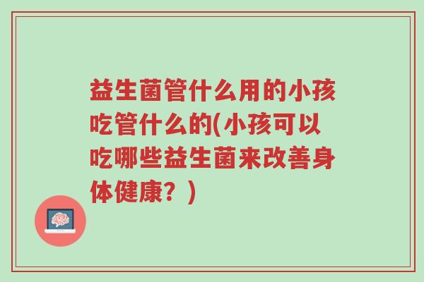 益生菌管什么用的小孩吃管什么的(小孩可以吃哪些益生菌来改善身体健康?)-第1张图片-超越 益生菌管什么用的小孩吃管什么的(小孩可以吃哪些益生菌来改善身体健康?)-第1张图片-超越