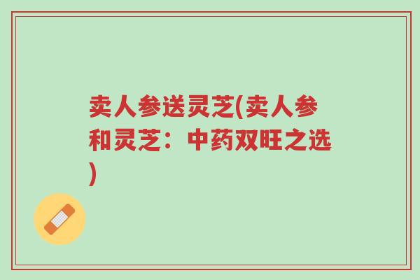 卖人参送灵芝(卖人参和灵芝:中药双旺之选)-第1张图片-超越 卖人参送灵芝(卖人参和灵芝:中药双旺之选)-第1张图片-超越