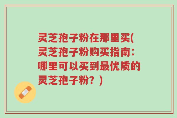 灵芝孢子粉在那里买(灵芝孢子粉购买指南:哪里可以买到最优质的灵芝孢子粉?)-第1张图片-超越 灵芝孢子粉在那里买(灵芝孢子粉购买指南:哪里可以买到最优质的灵芝孢子粉?)-第1张图片-超越