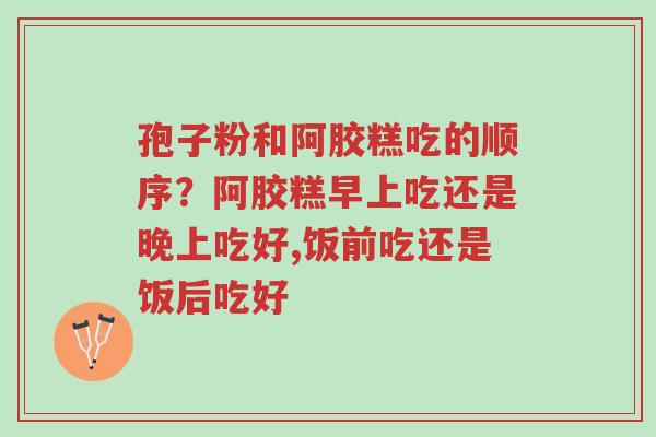 孢子粉和阿胶糕吃的顺序?阿胶糕早上吃还是晚上吃好,饭前吃还是饭后吃好-第1张图片-超越 孢子粉和阿胶糕吃的顺序?阿胶糕早上吃还是晚上吃好,饭前吃还是饭后吃好-第1张图片-超越