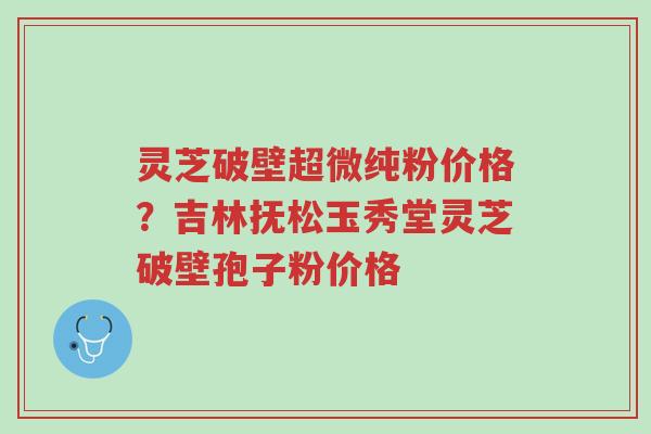 灵芝破壁超微纯粉价格?吉林抚松玉秀堂灵芝破壁孢子粉价格-第1张图片-超越 灵芝破壁超微纯粉价格?吉林抚松玉秀堂灵芝破壁孢子粉价格-第1张图片-超越