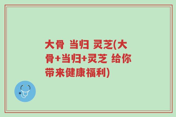 大骨 当归 灵芝(大骨+当归+灵芝 给你带来健康福利)-第1张图片-超越 大骨 当归 灵芝(大骨+当归+灵芝 给你带来健康福利)-第1张图片-超越