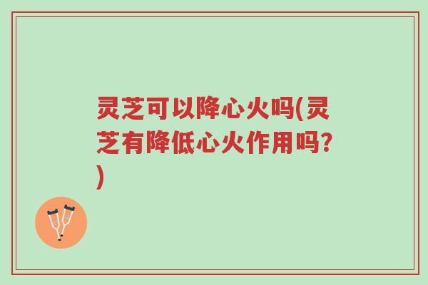 灵芝可以降心火吗(灵芝有降低心火作用吗?)-第1张图片-超越 灵芝可以降心火吗(灵芝有降低心火作用吗?)-第1张图片-超越