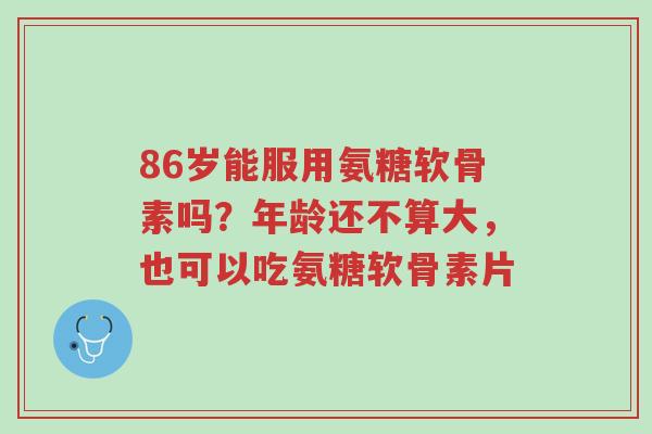 86岁能服用氨糖软骨素吗?年龄还不算大,也可以吃氨糖软骨素片-第1张图片-超越 86岁能服用氨糖软骨素吗?年龄还不算大,也可以吃氨糖软骨素片-第1张图片-超越