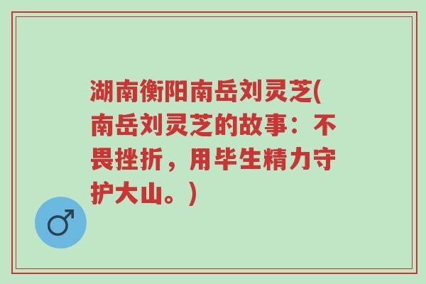 湖南衡阳南岳刘灵芝(南岳刘灵芝的故事:不畏挫折,用毕生精力守护大山。)-第1张图片-超越 湖南衡阳南岳刘灵芝(南岳刘灵芝的故事:不畏挫折,用毕生精力守护大山。)-第1张图片-超越