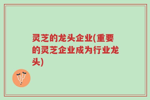 灵芝的龙头企业(重要的灵芝企业成为行业龙头)-第1张图片-超越 灵芝的龙头企业(重要的灵芝企业成为行业龙头)-第1张图片-超越