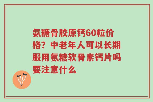 氨糖骨胶原钙60粒价格？中老年人可以长期服用氨糖软骨素钙片吗要注意什么-第1张图片-超越