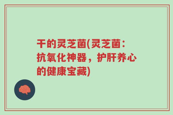 干的灵芝菌(灵芝菌:抗氧化神器,护肝养心的健康宝藏)-第1张图片-超越 干的灵芝菌(灵芝菌:抗氧化神器,护肝养心的健康宝藏)-第1张图片-超越