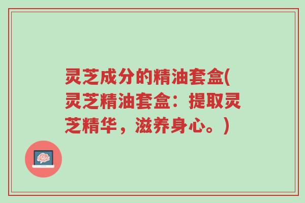 灵芝成分的精油套盒(灵芝精油套盒:提取灵芝精华,滋养身心。)-第1张图片-超越 灵芝成分的精油套盒(灵芝精油套盒:提取灵芝精华,滋养身心。)-第1张图片-超越