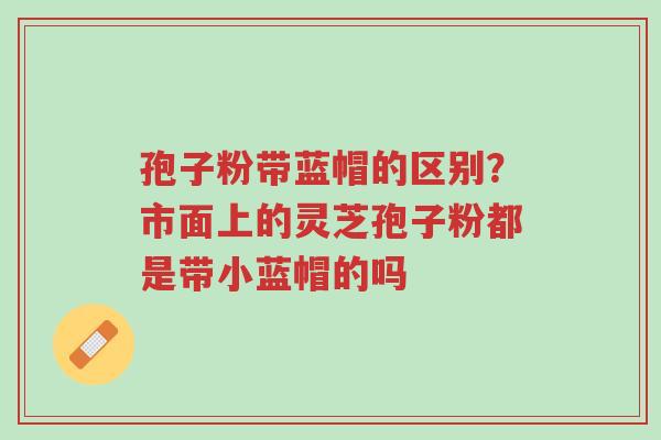 孢子粉带蓝帽的区别?市面上的灵芝孢子粉都是带小蓝帽的吗-第1张图片-超越 孢子粉带蓝帽的区别?市面上的灵芝孢子粉都是带小蓝帽的吗-第1张图片-超越