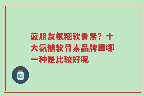 蓝朋友氨糖软骨素?十大氨糖软骨素品牌里哪一种是比较好呢-第1张图片-超越 蓝朋友氨糖软骨素?十大氨糖软骨素品牌里哪一种是比较好呢-第1张图片-超越