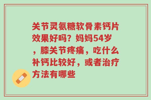关节灵氨糖软骨素钙片效果好吗?妈妈54岁,膝关节疼痛,吃什么补钙比较好,或者治疗方法有哪些-第1张图片-超越 关节灵氨糖软骨素钙片效果好吗?妈妈54岁,膝关节疼痛,吃什么补钙比较好,或者治疗方法有哪些-第1张图片-超越