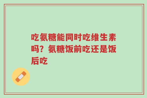 吃氨糖能同时吃维生素吗？氨糖饭前吃还是饭后吃-第1张图片-超越