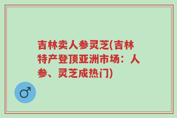 吉林卖人参灵芝(吉林特产登顶亚洲市场:人参、灵芝成热门)-第1张图片-超越 吉林卖人参灵芝(吉林特产登顶亚洲市场:人参、灵芝成热门)-第1张图片-超越