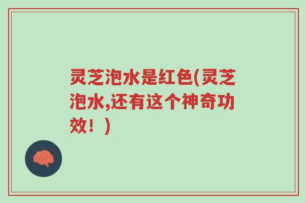 灵芝泡水是红色(灵芝泡水,还有这个神奇功效！)-第1张图片-超越