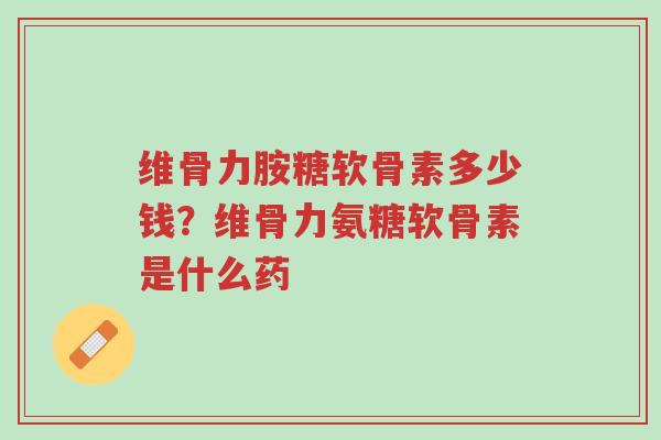 维骨力胺糖软骨素多少钱？维骨力氨糖软骨素是什么药-第1张图片-超越
