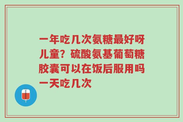 一年吃几次氨糖最好呀儿童？硫酸氨基葡萄糖胶囊可以在饭后服用吗一天吃几次-第1张图片-超越