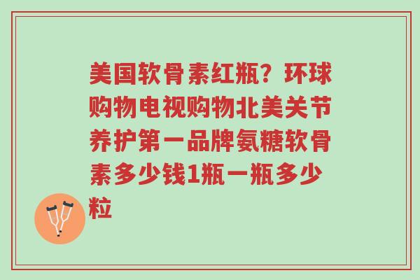 美国软骨素红瓶?环球购物电视购物北美关节养护第一品牌氨糖软骨素多少钱1瓶一瓶多少粒-第1张图片-超越 美国软骨素红瓶?环球购物电视购物北美关节养护第一品牌氨糖软骨素多少钱1瓶一瓶多少粒-第1张图片-超越