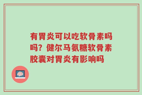 有胃炎可以吃软骨素吗吗?健尔马氨糖软骨素胶囊对胃炎有影响吗-第1张图片-超越 有胃炎可以吃软骨素吗吗?健尔马氨糖软骨素胶囊对胃炎有影响吗-第1张图片-超越