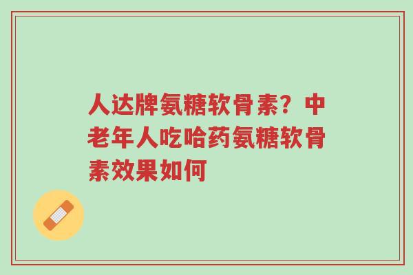 人达牌氨糖软骨素?中老年人吃哈药氨糖软骨素效果如何-第1张图片-超越 人达牌氨糖软骨素?中老年人吃哈药氨糖软骨素效果如何-第1张图片-超越