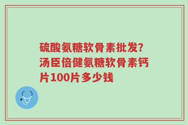 硫酸氨糖软骨素批发?汤臣倍健氨糖软骨素钙片100片多少钱-第1张图片-超越 硫酸氨糖软骨素批发?汤臣倍健氨糖软骨素钙片100片多少钱-第1张图片-超越