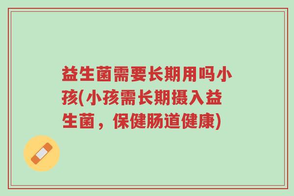 益生菌需要长期用吗小孩(小孩需长期摄入益生菌,保健肠道健康)-第1张图片-超越 益生菌需要长期用吗小孩(小孩需长期摄入益生菌,保健肠道健康)-第1张图片-超越