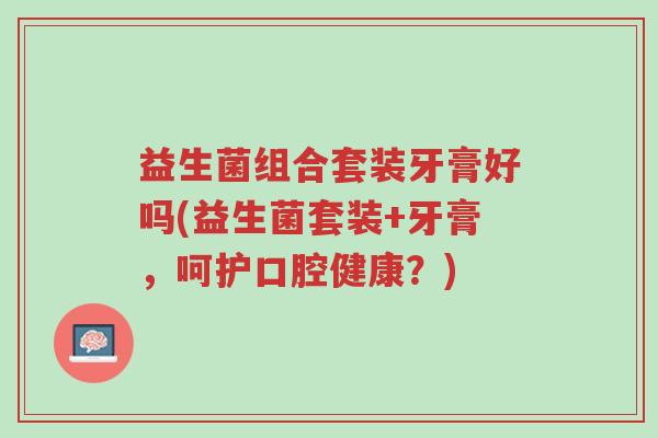 益生菌组合套装牙膏好吗(益生菌套装+牙膏,呵护口腔健康?)-第1张图片-超越 益生菌组合套装牙膏好吗(益生菌套装+牙膏,呵护口腔健康?)-第1张图片-超越