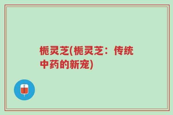 栀灵芝(栀灵芝:传统中药的新宠)-第1张图片-超越 栀灵芝(栀灵芝:传统中药的新宠)-第1张图片-超越