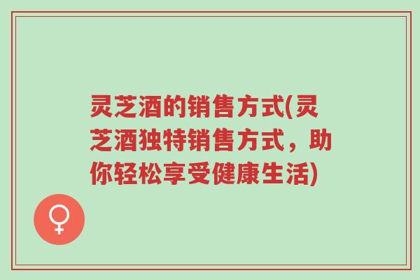 灵芝酒的销售方式(灵芝酒独特销售方式,助你轻松享受健康生活)-第1张图片-超越 灵芝酒的销售方式(灵芝酒独特销售方式,助你轻松享受健康生活)-第1张图片-超越