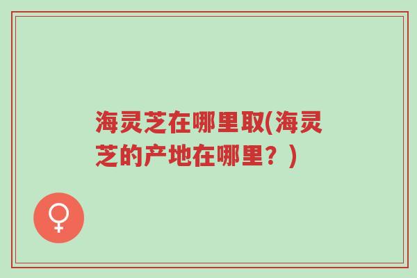 海灵芝在哪里取(海灵芝的产地在哪里?)-第1张图片-超越 海灵芝在哪里取(海灵芝的产地在哪里?)-第1张图片-超越