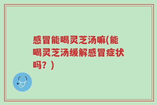感冒能喝灵芝汤嘛(能喝灵芝汤缓解感冒症状吗?)-第1张图片-超越 感冒能喝灵芝汤嘛(能喝灵芝汤缓解感冒症状吗?)-第1张图片-超越