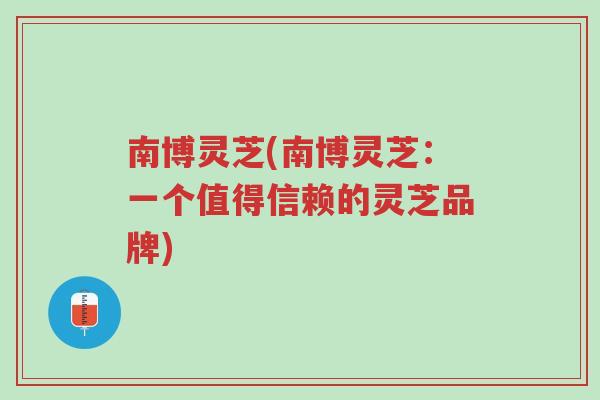 南博灵芝(南博灵芝:一个值得信赖的灵芝品牌)-第1张图片-超越 南博灵芝(南博灵芝:一个值得信赖的灵芝品牌)-第1张图片-超越