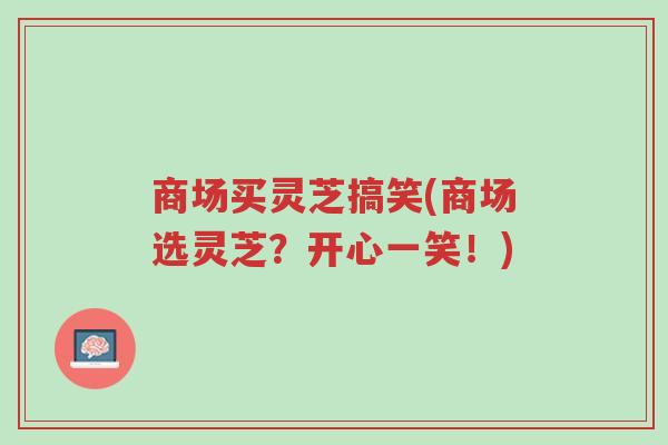 商场买灵芝搞笑(商场选灵芝?开心一笑!)-第1张图片-超越 商场买灵芝搞笑(商场选灵芝?开心一笑!)-第1张图片-超越