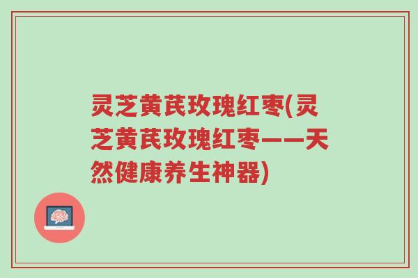 灵芝黄芪玫瑰红枣(灵芝黄芪玫瑰红枣——天然健康养生神器)-第1张图片-超越