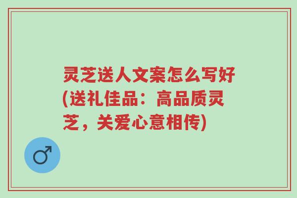 灵芝送人文案怎么写好(送礼佳品：高品质灵芝，关爱心意相传)-第1张图片-超越