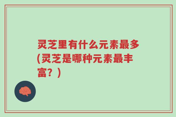 灵芝里有什么元素最多(灵芝是哪种元素最丰富?)-第1张图片-超越 灵芝里有什么元素最多(灵芝是哪种元素最丰富?)-第1张图片-超越