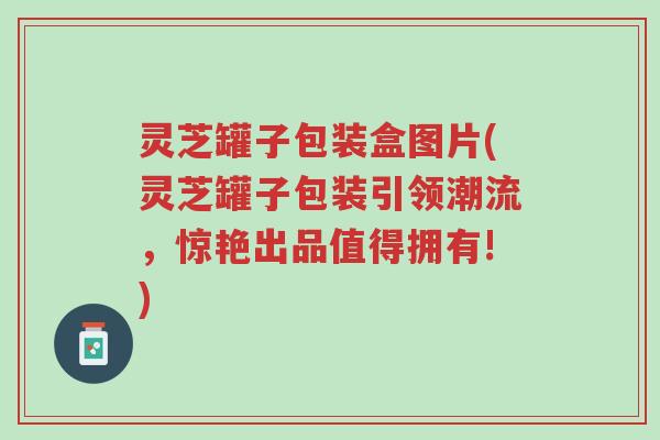 灵芝罐子包装盒图片(灵芝罐子包装引领潮流,惊艳出品值得拥有!)-第1张图片-超越 灵芝罐子包装盒图片(灵芝罐子包装引领潮流,惊艳出品值得拥有!)-第1张图片-超越