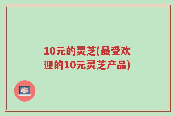 10元的灵芝(最受欢迎的10元灵芝产品)-第1张图片-超越